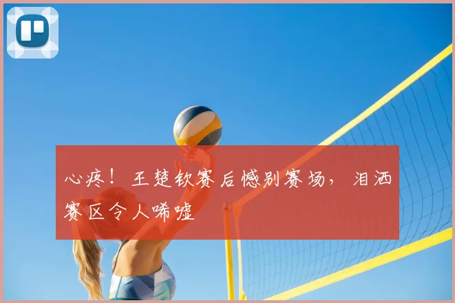 心疼！王楚钦赛后憾别赛场，泪洒赛区令人唏嘘