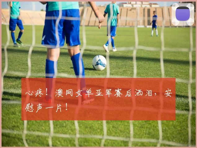 心疼！澳网女单亚军赛后洒泪，安慰声一片！