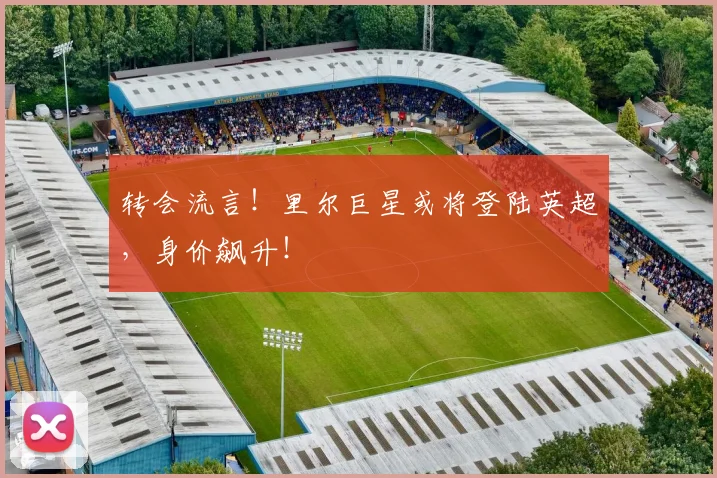 转会流言！里尔巨星或将登陆英超，身价飙升！