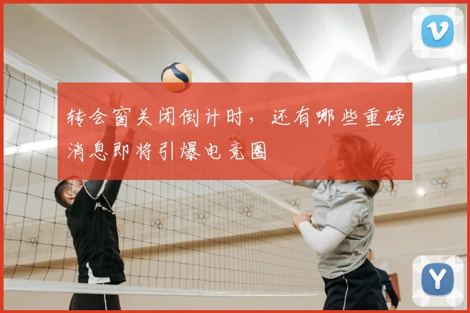 转会窗关闭倒计时，还有哪些重磅消息即将引爆电竞圈