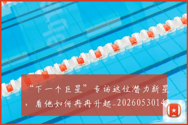 “下一个巨星”专访这位潜力新星，看他如何冉冉升起_20260530143922_20260702172416