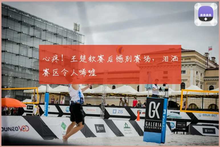 心疼！王楚钦赛后憾别赛场，泪洒赛区令人唏嘘