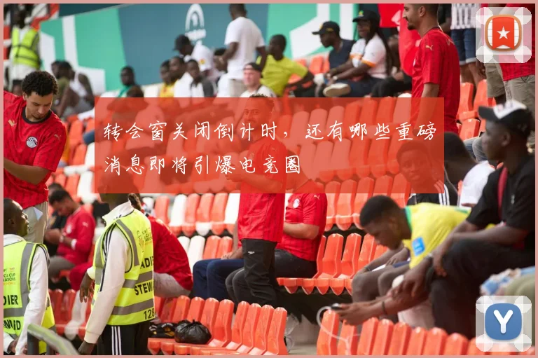 转会窗关闭倒计时，还有哪些重磅消息即将引爆电竞圈