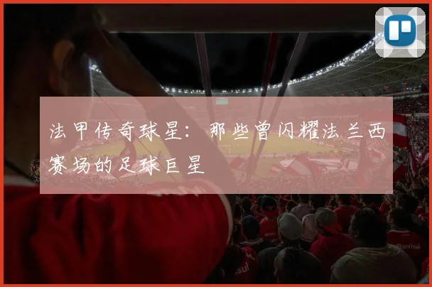 法甲传奇球星：那些曾闪耀法兰西赛场的足球巨星