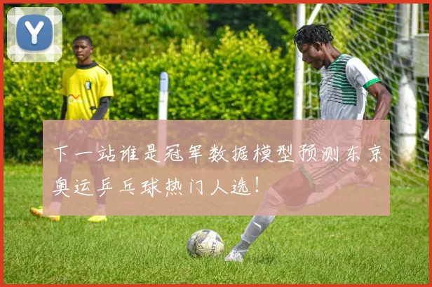 下一站谁是冠军数据模型预测东京奥运乒乓球热门人选!